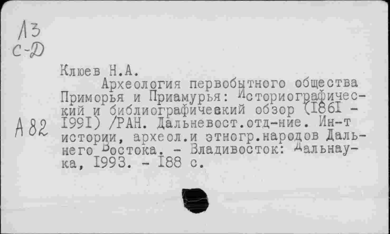 ﻿б2
Клюев Н.А.
Археология первобытного общества Приморья и Приамурья: Историографический и библиографичевкий обзор <1861 -1991) /РАН. Дальневост.отд-ние. Ин-т истории, археол.и этногр.народов Дальнего востока. - Владивосток: Аальнау-ка, 1993. - 188 с.